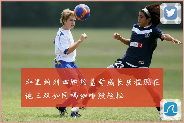 加里纳利回顾约基奇成长历程现在他三双如同喝咖啡般轻松