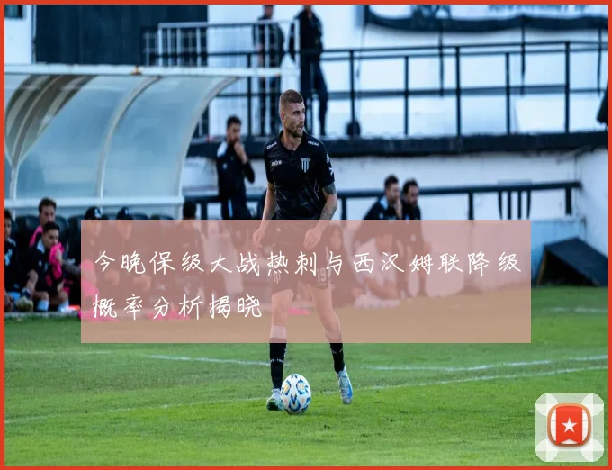 今晚保级大战热刺与西汉姆联降级概率分析揭晓