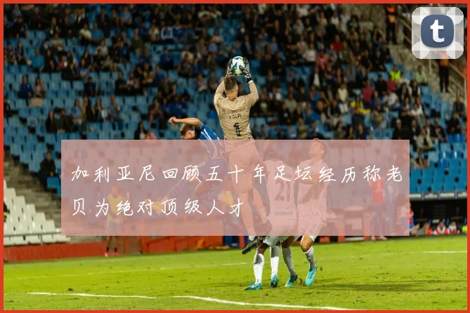 加利亚尼回顾五十年足坛经历称老贝为绝对顶级人才