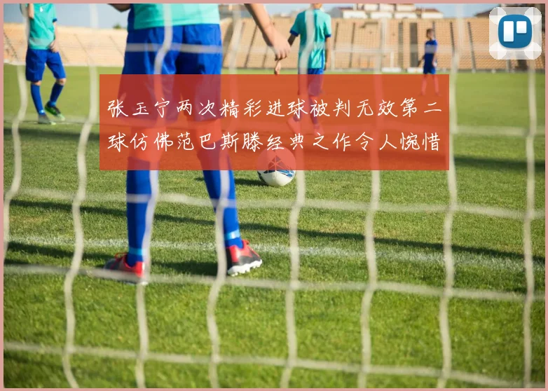 张玉宁两次精彩进球被判无效第二球仿佛范巴斯滕经典之作令人惋惜