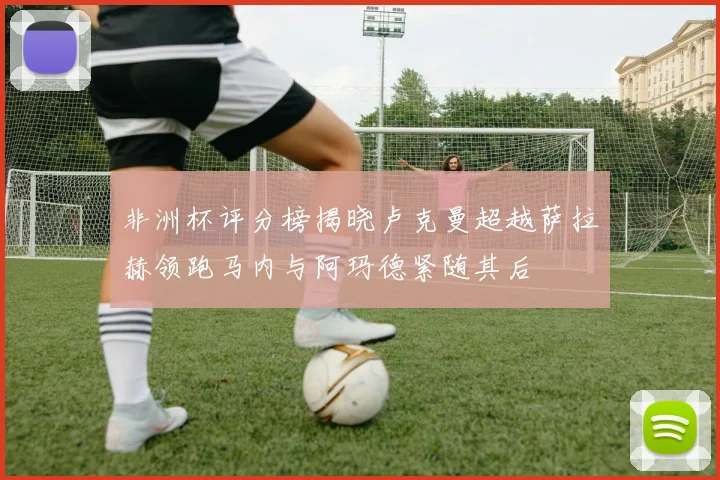 非洲杯评分榜揭晓卢克曼超越萨拉赫领跑马内与阿玛德紧随其后