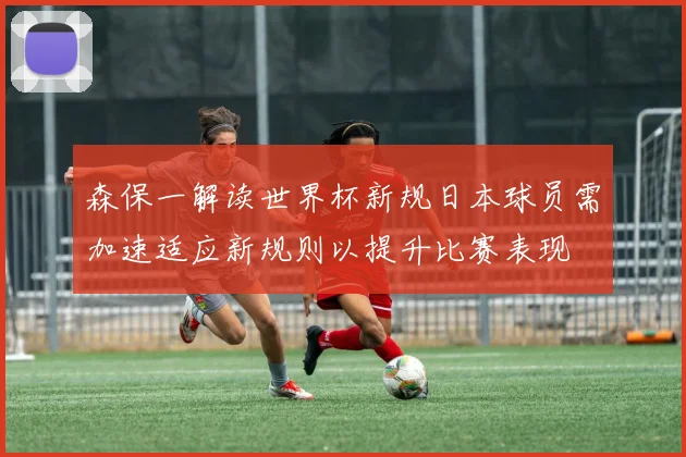 森保一解读世界杯新规日本球员需加速适应新规则以提升比赛表现