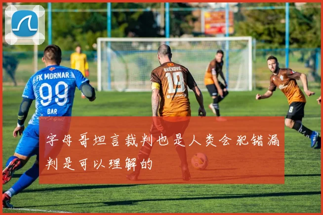 字母哥坦言裁判也是人类会犯错漏判是可以理解的