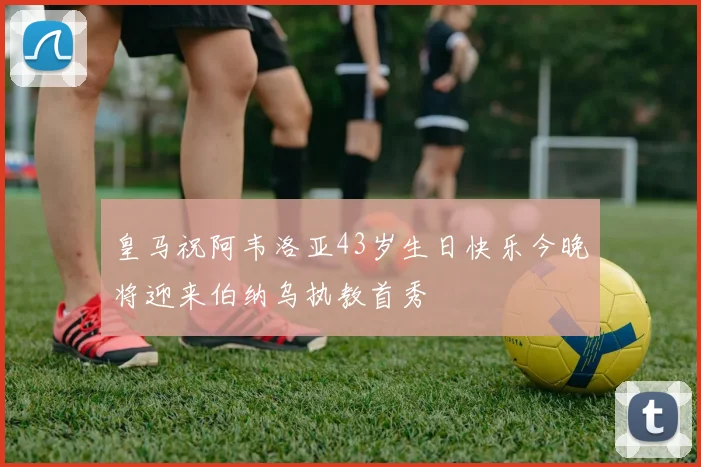 皇马祝阿韦洛亚43岁生日快乐今晚将迎来伯纳乌执教首秀