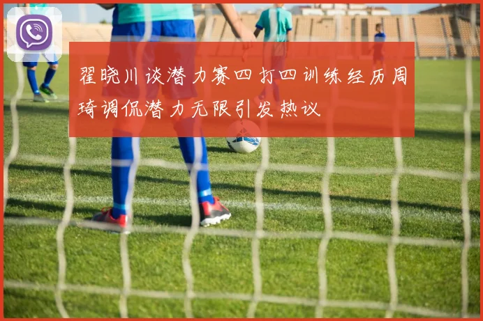翟晓川谈潜力赛四打四训练经历周琦调侃潜力无限引发热议