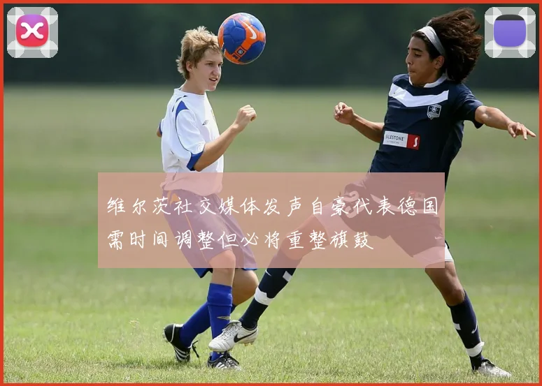 维尔茨社交媒体发声自豪代表德国需时间调整但必将重整旗鼓