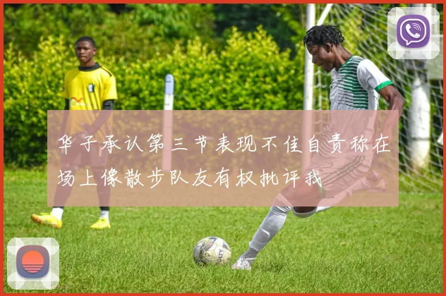 华子承认第三节表现不佳自责称在场上像散步队友有权批评我