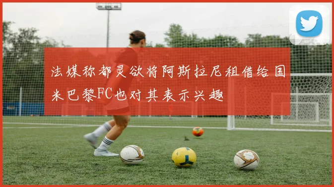 法媒称都灵欲将阿斯拉尼租借给国米巴黎FC也对其表示兴趣