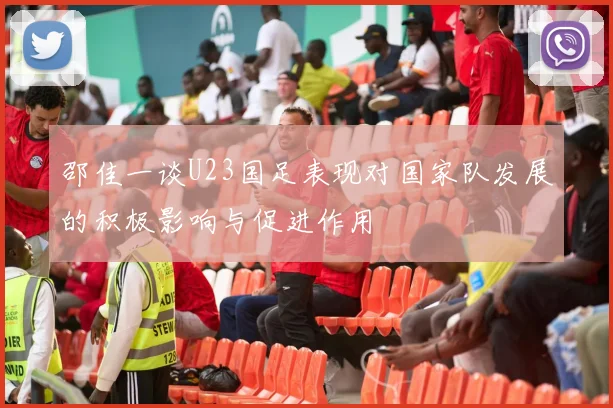 邵佳一谈U23国足表现对国家队发展的积极影响与促进作用