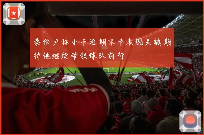泰伦卢称小卡近期末节表现关键期待他继续带领球队前行