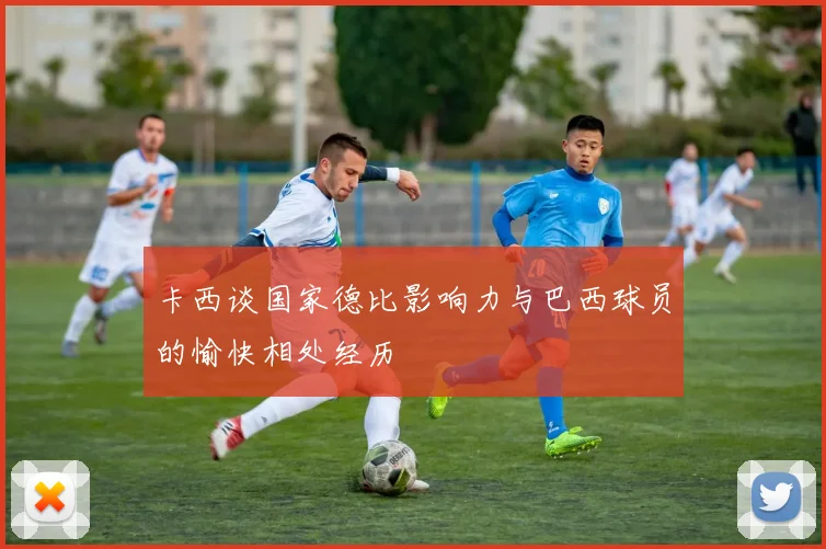 卡西谈国家德比影响力与巴西球员的愉快相处经历