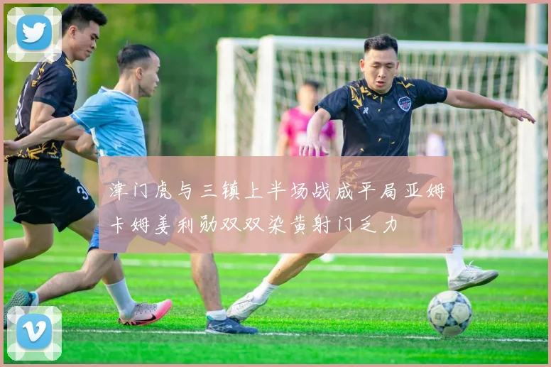津门虎与三镇上半场战成平局亚姆卡姆姜利勋双双染黄射门乏力