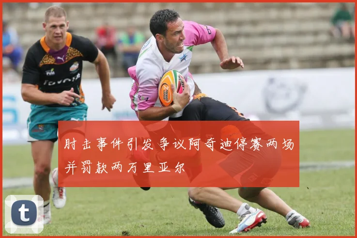 肘击事件引发争议阿奇迪停赛两场并罚款两万里亚尔