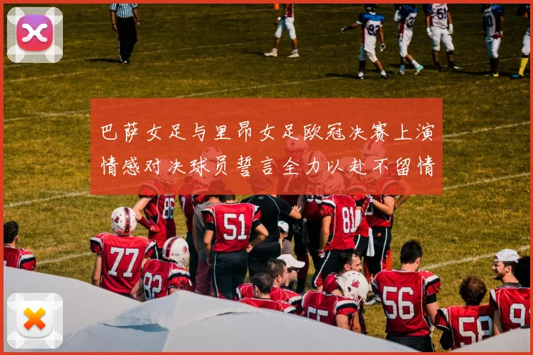 巴萨女足与里昂女足欧冠决赛上演情感对决球员誓言全力以赴不留情面