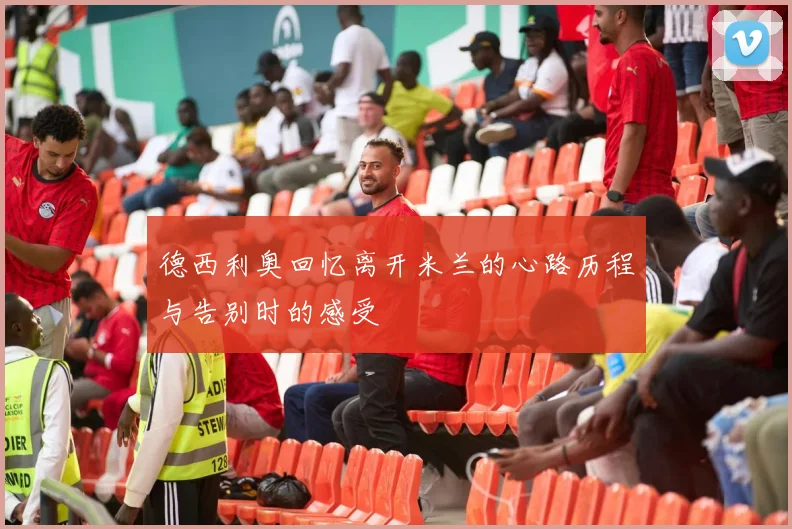 德西利奥回忆离开米兰的心路历程与告别时的感受
