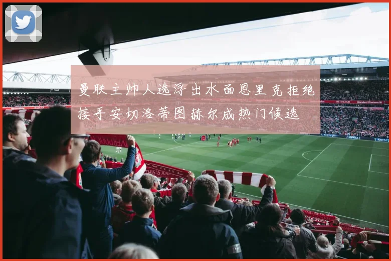 曼联主帅人选浮出水面恩里克拒绝接手安切洛蒂图赫尔成热门候选