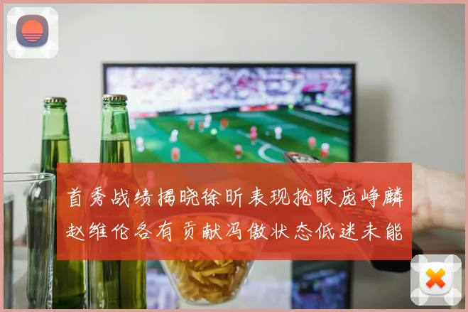 首秀战绩揭晓徐昕表现抢眼庞峥麟赵维伦各有贡献冯傲状态低迷未能得分