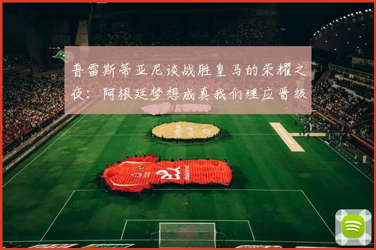 普雷斯蒂亚尼谈战胜皇马的荣耀之夜：阿根廷梦想成真我们理应晋级