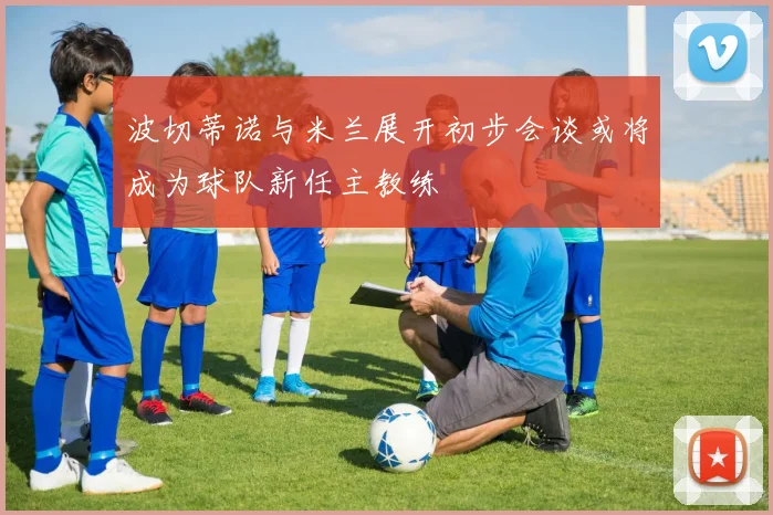 波切蒂诺与米兰展开初步会谈或将成为球队新任主教练
