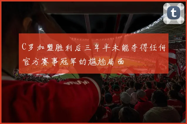 C罗加盟胜利后三年半未能夺得任何官方赛事冠军的尴尬局面