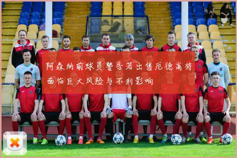 阿森纳前球员警告若出售厄德高将面临巨大风险与不利影响