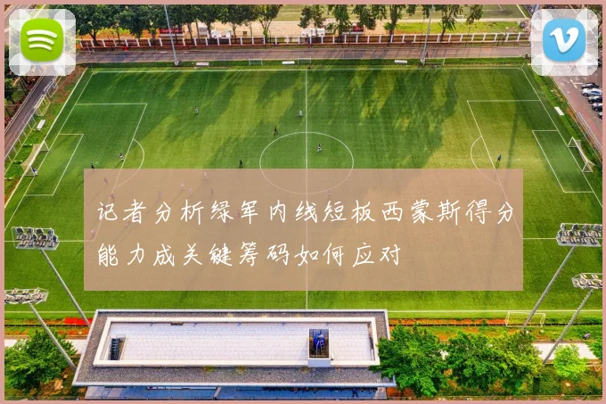 记者分析绿军内线短板西蒙斯得分能力成关键筹码如何应对