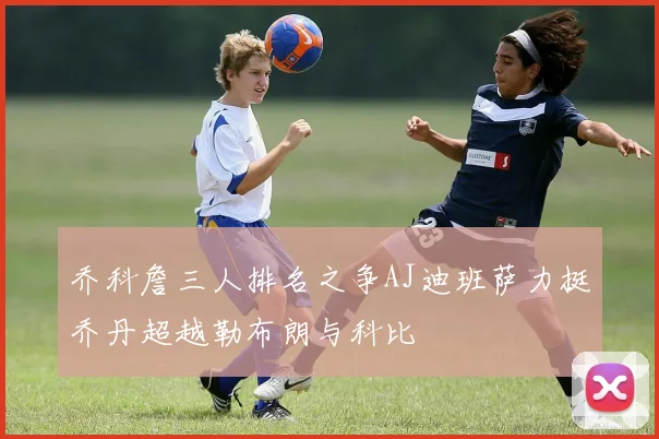 乔科詹三人排名之争AJ迪班萨力挺乔丹超越勒布朗与科比