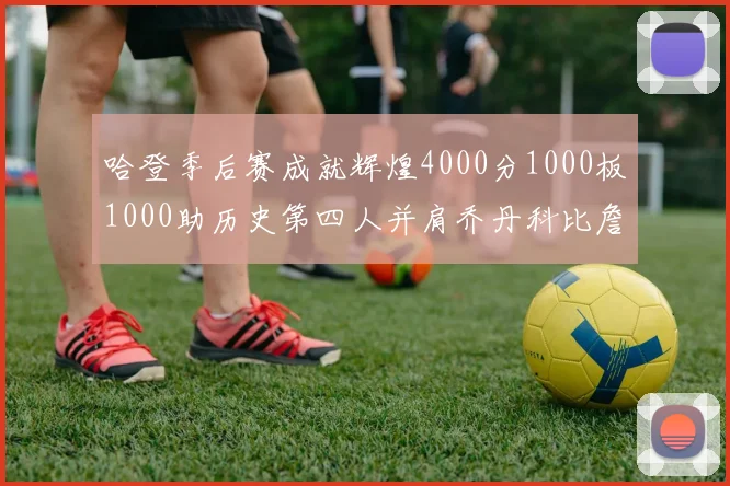 哈登季后赛成就辉煌4000分1000板1000助历史第四人并肩乔丹科比詹姆斯